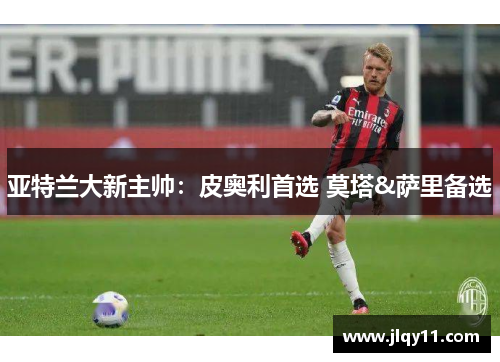 亚特兰大新主帅：皮奥利首选 莫塔&萨里备选